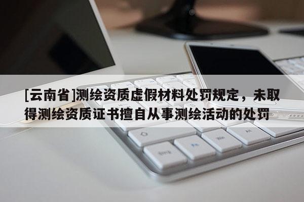 [云南省]測繪資質虛假材料處罰規定，未取得測繪資質證書擅自從事測繪活動的處罰