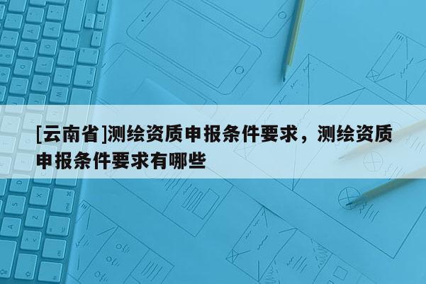 [云南省]測繪資質申報條件要求，測繪資質申報條件要求有哪些