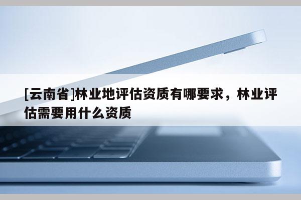 [云南省]林業(yè)地評(píng)估資質(zhì)有哪要求，林業(yè)評(píng)估需要用什么資質(zhì)