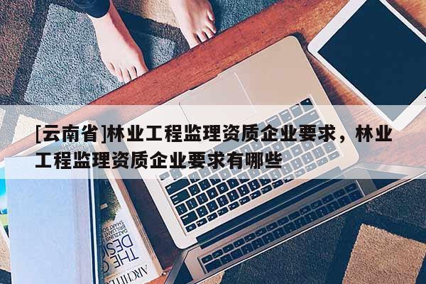 [云南省]林業工程監理資質企業要求，林業工程監理資質企業要求有哪些