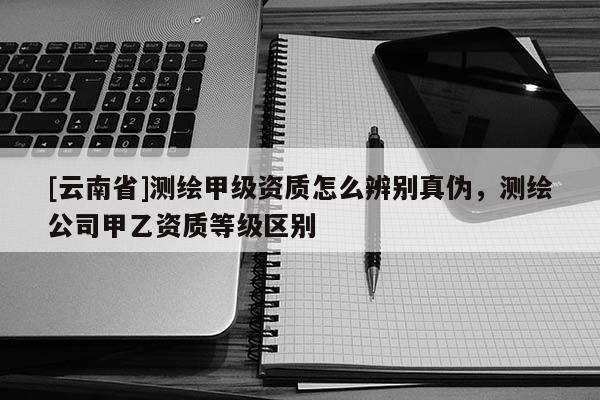 [云南省]測繪甲級資質(zhì)怎么辨別真?zhèn)危瑴y繪公司甲乙資質(zhì)等級區(qū)別