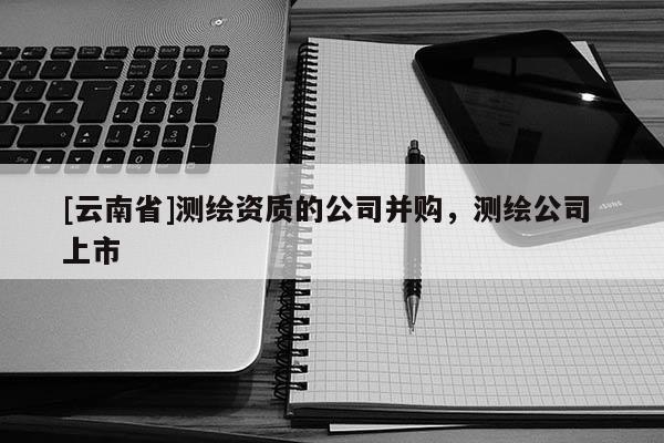 [云南省]測繪資質(zhì)的公司并購，測繪公司 上市