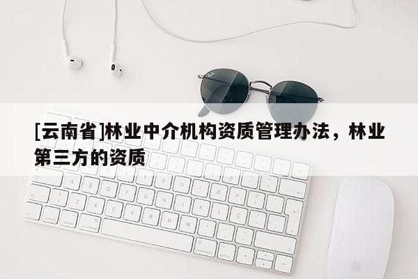 [云南省]林業(yè)中介機(jī)構(gòu)資質(zhì)管理辦法，林業(yè)第三方的資質(zhì)