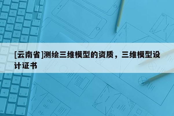 [云南省]測繪三維模型的資質，三維模型設計證書
