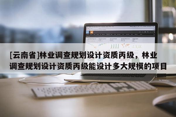 [云南省]林業調查規劃設計資質丙級，林業調查規劃設計資質丙級能設計多大規模的項目