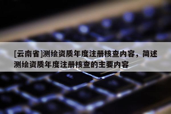 [云南省]測繪資質年度注冊核查內容，簡述測繪資質年度注冊核查的主要內容