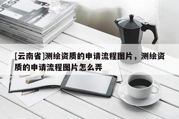 [云南省]測繪資質的申請流程圖片，測繪資質的申請流程圖片怎么弄