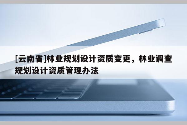 [云南省]林業(yè)規(guī)劃設(shè)計(jì)資質(zhì)變更，林業(yè)調(diào)查規(guī)劃設(shè)計(jì)資質(zhì)管理辦法