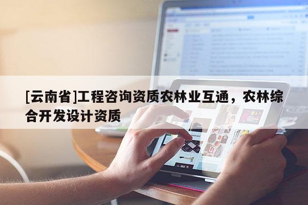 [云南省]工程咨詢資質(zhì)農(nóng)林業(yè)互通，農(nóng)林綜合開(kāi)發(fā)設(shè)計(jì)資質(zhì)