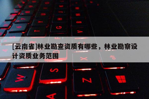 [云南省]林業(yè)勘查資質有哪些，林業(yè)勘察設計資質業(yè)務范圍