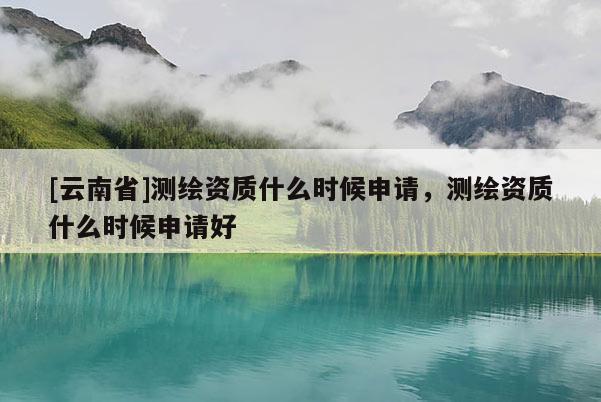 [云南省]測繪資質(zhì)什么時(shí)候申請，測繪資質(zhì)什么時(shí)候申請好