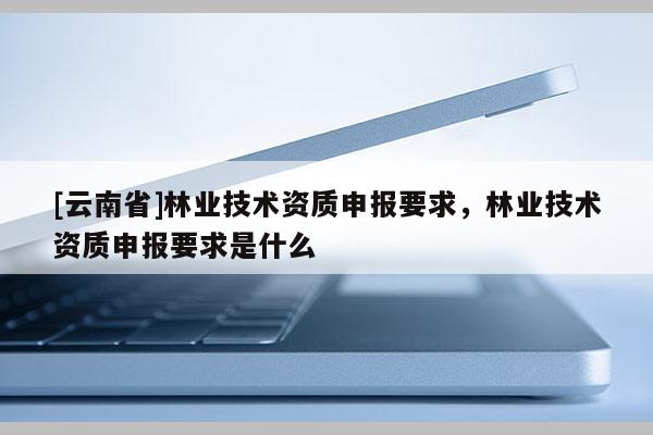 [云南省]林業技術資質申報要求，林業技術資質申報要求是什么