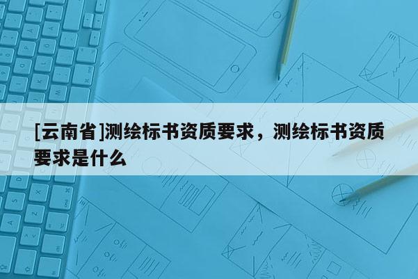 [云南省]測繪標書資質要求，測繪標書資質要求是什么