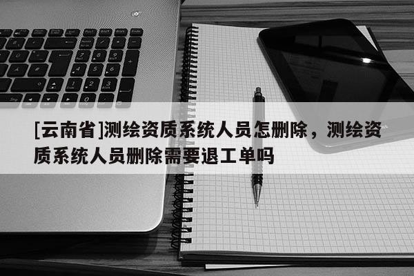 [云南省]測繪資質系統人員怎刪除，測繪資質系統人員刪除需要退工單嗎