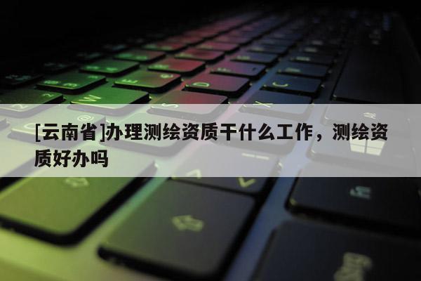 [云南省]辦理測繪資質干什么工作，測繪資質好辦嗎