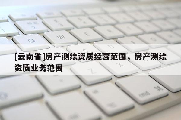 [云南省]房產(chǎn)測(cè)繪資質(zhì)經(jīng)營(yíng)范圍，房產(chǎn)測(cè)繪資質(zhì)業(yè)務(wù)范圍