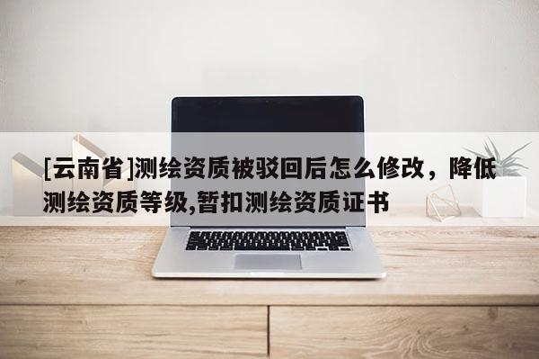 [云南省]測繪資質被駁回后怎么修改，降低測繪資質等級,暫扣測繪資質證書
