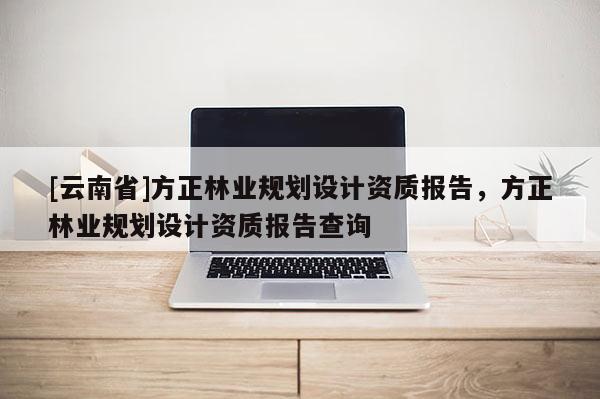 [云南省]方正林業規劃設計資質報告，方正林業規劃設計資質報告查詢