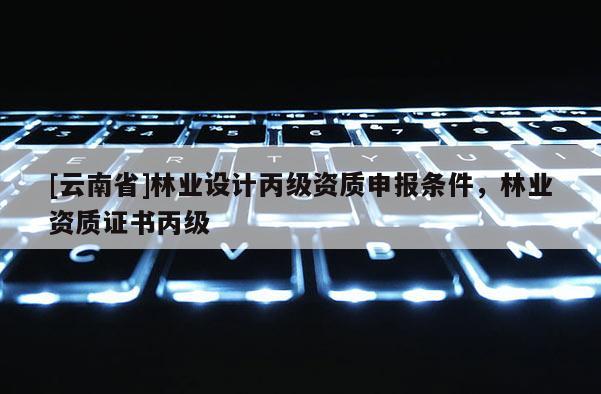 [云南省]林業(yè)設計丙級資質申報條件，林業(yè)資質證書丙級