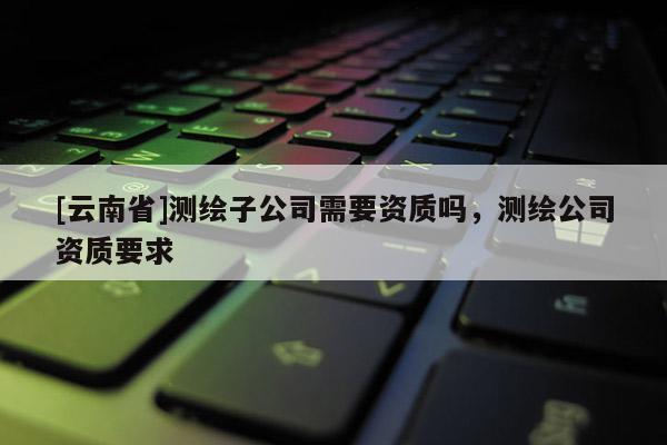 [云南省]測繪子公司需要資質嗎，測繪公司資質要求