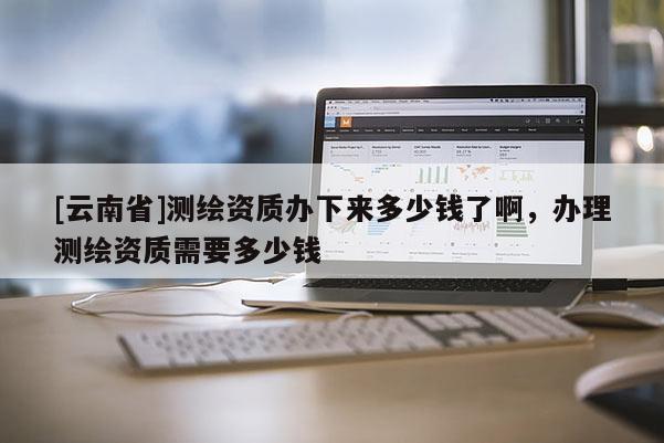 [云南省]測繪資質辦下來多少錢了啊，辦理測繪資質需要多少錢