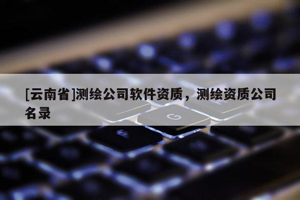[云南省]測繪公司軟件資質，測繪資質公司名錄