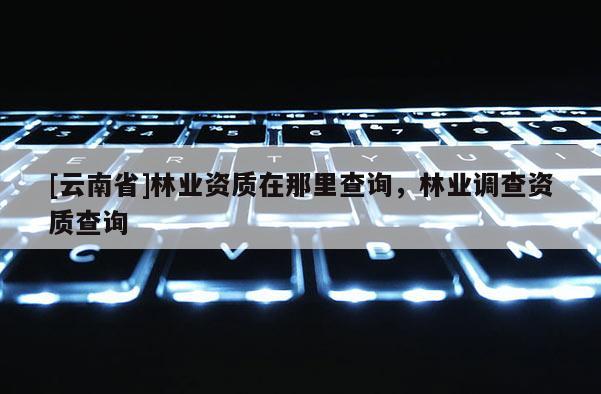 [云南省]林業資質在那里查詢，林業調查資質查詢