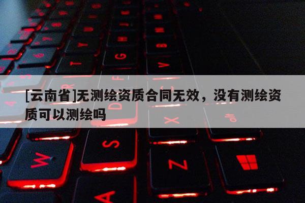 [云南省]無測繪資質合同無效，沒有測繪資質可以測繪嗎