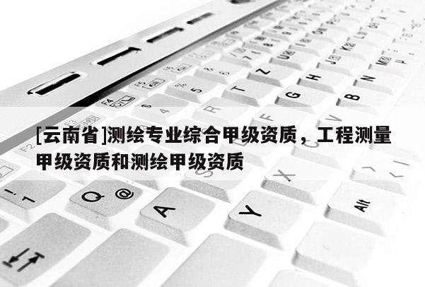 [云南省]測(cè)繪專(zhuān)業(yè)綜合甲級(jí)資質(zhì)，工程測(cè)量甲級(jí)資質(zhì)和測(cè)繪甲級(jí)資質(zhì)
