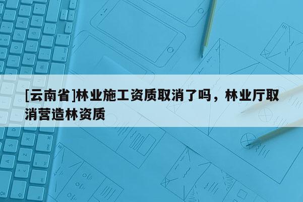 [云南省]林業施工資質取消了嗎，林業廳取消營造林資質