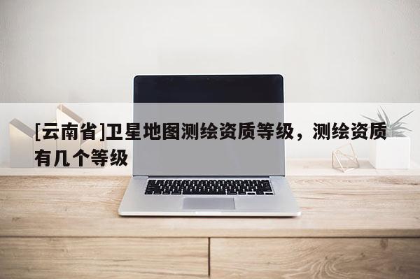 [云南省]衛(wèi)星地圖測(cè)繪資質(zhì)等級(jí)，測(cè)繪資質(zhì)有幾個(gè)等級(jí)
