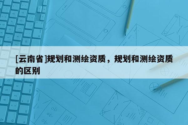 [云南省]規劃和測繪資質，規劃和測繪資質的區別