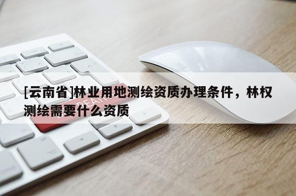 [云南省]林業用地測繪資質辦理條件，林權測繪需要什么資質