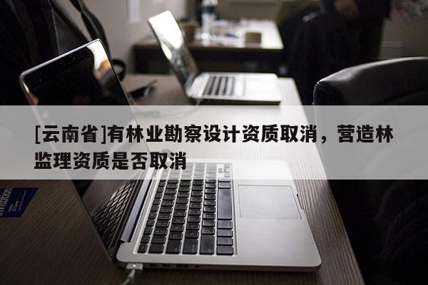 [云南省]有林業(yè)勘察設(shè)計資質(zhì)取消，營造林監(jiān)理資質(zhì)是否取消