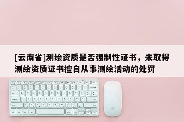 [云南省]測繪資質是否強制性證書，未取得測繪資質證書擅自從事測繪活動的處罰