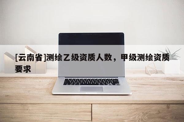 [云南省]測繪乙級資質人數，甲級測繪資質要求
