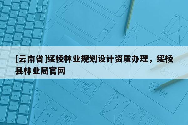 [云南省]綏棱林業(yè)規(guī)劃設計資質(zhì)辦理，綏棱縣林業(yè)局官網(wǎng)
