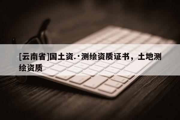 [云南省]國(guó)土資.·測(cè)繪資質(zhì)證書，土地測(cè)繪資質(zhì)