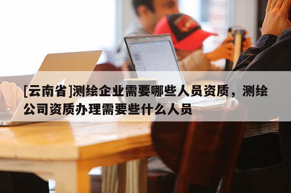 [云南省]測繪企業(yè)需要哪些人員資質(zhì)，測繪公司資質(zhì)辦理需要些什么人員