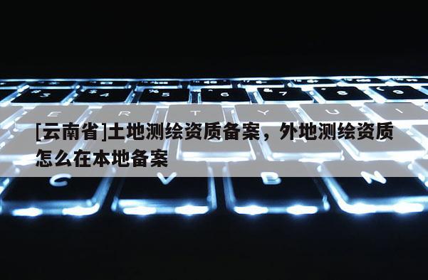 [云南省]土地測繪資質備案，外地測繪資質怎么在本地備案