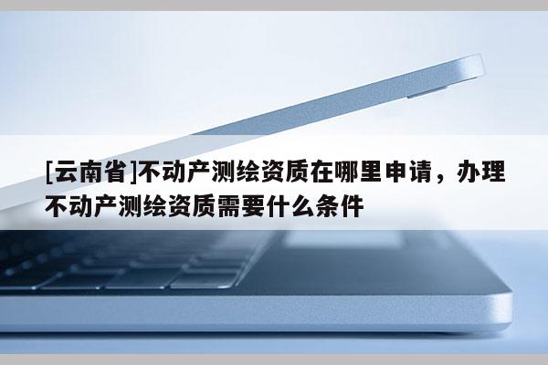 [云南省]不動(dòng)產(chǎn)測(cè)繪資質(zhì)在哪里申請(qǐng)，辦理不動(dòng)產(chǎn)測(cè)繪資質(zhì)需要什么條件
