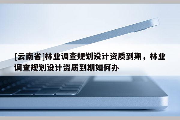 [云南省]林業調查規劃設計資質到期，林業調查規劃設計資質到期如何辦