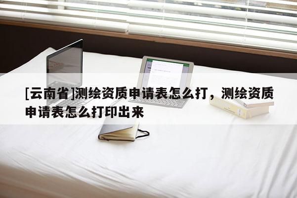 [云南省]測(cè)繪資質(zhì)申請(qǐng)表怎么打，測(cè)繪資質(zhì)申請(qǐng)表怎么打印出來(lái)