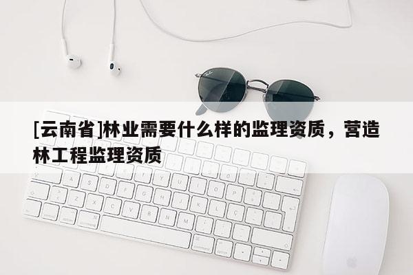 [云南省]林業需要什么樣的監理資質，營造林工程監理資質