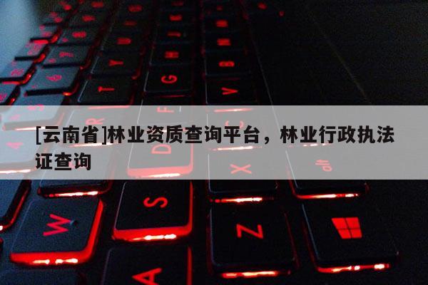 [云南省]林業資質查詢平臺，林業行政執法證查詢