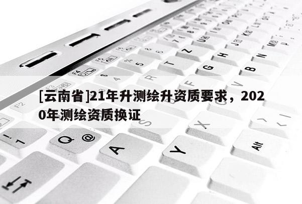 [云南省]21年升測繪升資質(zhì)要求，2020年測繪資質(zhì)換證