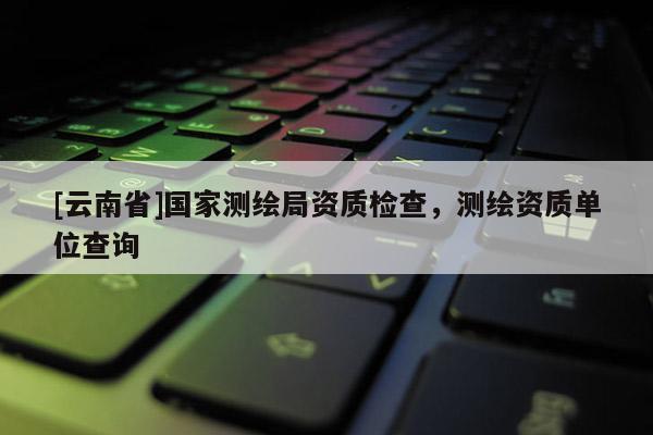 [云南省]國(guó)家測(cè)繪局資質(zhì)檢查，測(cè)繪資質(zhì)單位查詢(xún)
