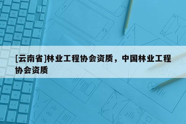[云南省]林業工程協會資質，中國林業工程協會資質