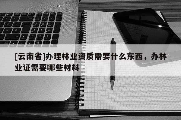 [云南省]辦理林業(yè)資質(zhì)需要什么東西，辦林業(yè)證需要哪些材料