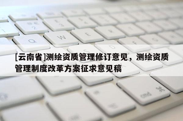 [云南省]測繪資質管理修訂意見，測繪資質管理制度改革方案征求意見稿